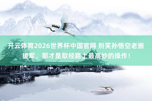 开云体育2026世界杯中国官网 别笑孙悟空老搬援军，那才是取经路上最高妙的操作！