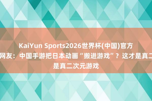 KaiYun Sports2026世界杯(中国)官方网站 日本网友：中国手游把日本动画“搬进游戏”？这才是真二次元游戏