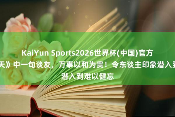 KaiYun Sports2026世界杯(中国)官方网站 《遮天》中一句谈友，万事以和为贵！令东谈主印象潜入到难以健忘