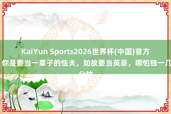 KaiYun Sports2026世界杯(中国)官方网站 你是要当一辈子的怯夫,如故要当英豪,哪怕独一几分钟