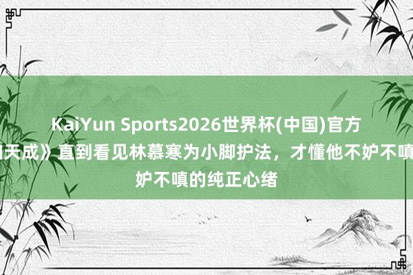 KaiYun Sports2026世界杯(中国)官方网站 《夫妇天成》直到看见林慕寒为小脚护法，才懂他不妒不嗔的纯正心绪