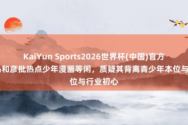 KaiYun Sports2026世界杯(中国)官方网站 鸟岛和彦批热点少年漫画等闲，质疑其背离青少年本位与行业初心