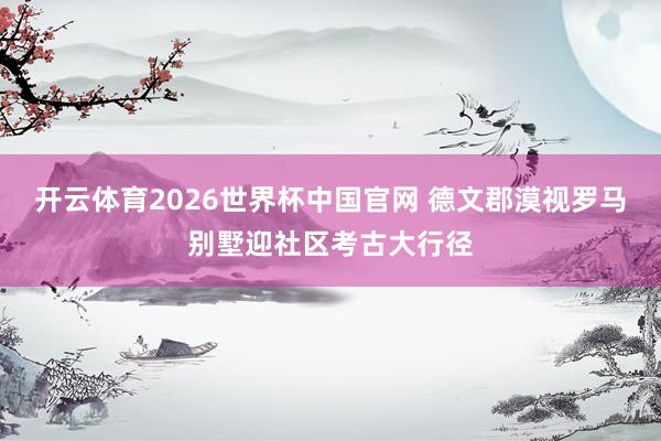 开云体育2026世界杯中国官网 德文郡漠视罗马别墅迎社区考古大行径