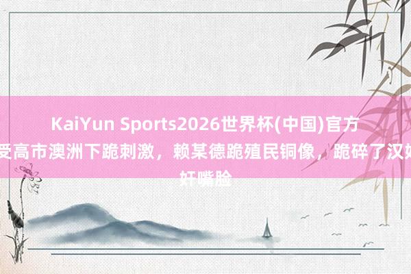KaiYun Sports2026世界杯(中国)官方网站 受高市澳洲下跪刺激，赖某德跪殖民铜像，跪碎了汉奸嘴脸