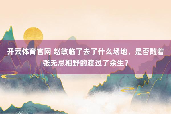 开云体育官网 赵敏临了去了什么场地，是否随着张无忌粗野的渡过了余生？