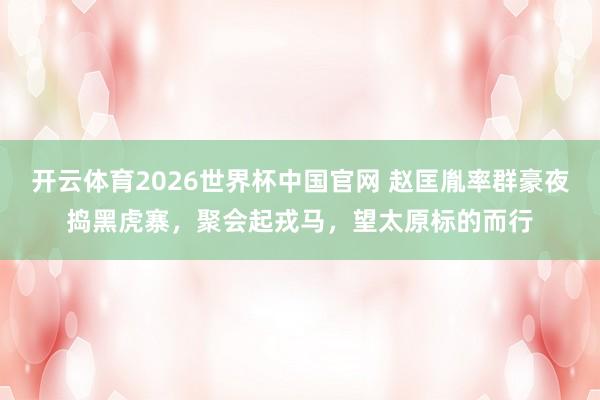 开云体育2026世界杯中国官网 赵匡胤率群豪夜捣黑虎寨，聚会起戎马，望太原标的而行