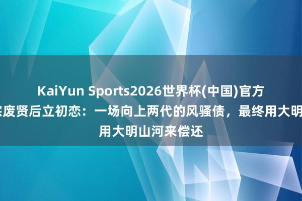 KaiYun Sports2026世界杯(中国)官方网站 明宣宗废贤后立初恋：一场向上两代的风骚债，最终用大明山河来偿还