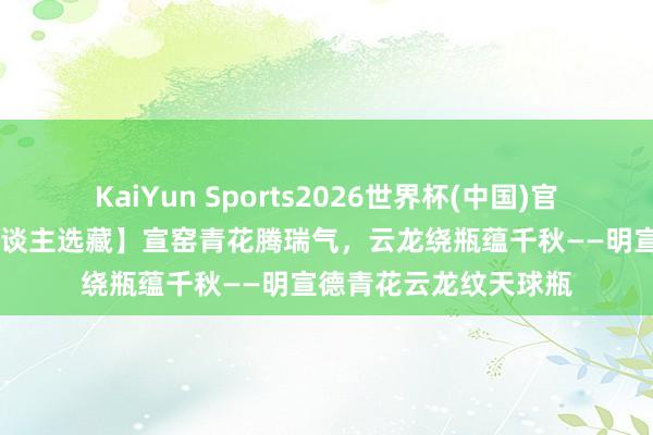 KaiYun Sports2026世界杯(中国)官方网站 【李先生私东谈主选藏】宣窑青花腾瑞气,云龙绕瓶蕴千秋——明宣德青花云龙纹天球瓶