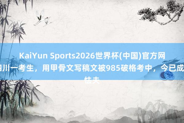 KaiYun Sports2026世界杯(中国)官方网站 四川一考生，用甲骨文写稿文被985破格考中，今已成怯夫