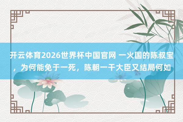 开云体育2026世界杯中国官网 一火国的陈叔宝,为何能免于一死,陈朝一干大臣又结局何如