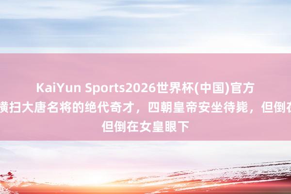 KaiYun Sports2026世界杯(中国)官方网站 他是横扫大唐名将的绝代奇才，四朝皇帝安坐待毙，但倒在女皇眼下
