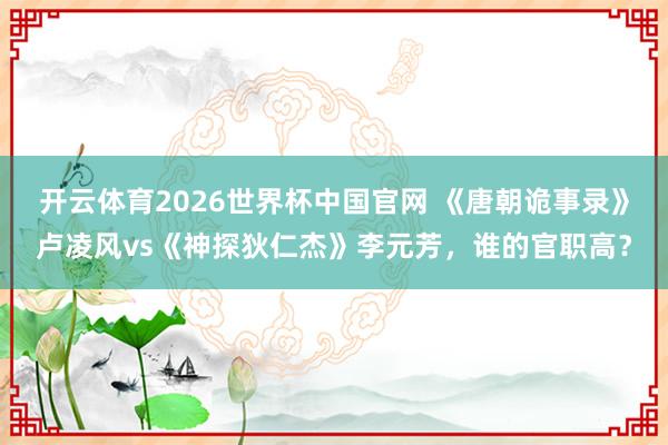 开云体育2026世界杯中国官网 《唐朝诡事录》卢凌风vs《神探狄仁杰》李元芳，谁的官职高？