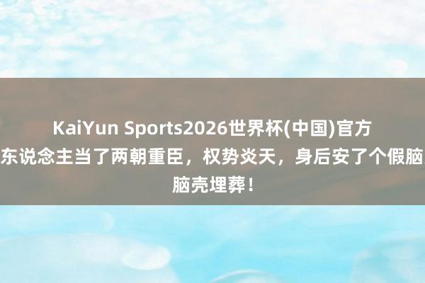 KaiYun Sports2026世界杯(中国)官方网站 此东说念主当了两朝重臣，权势炎天，身后安了个假脑壳埋葬！