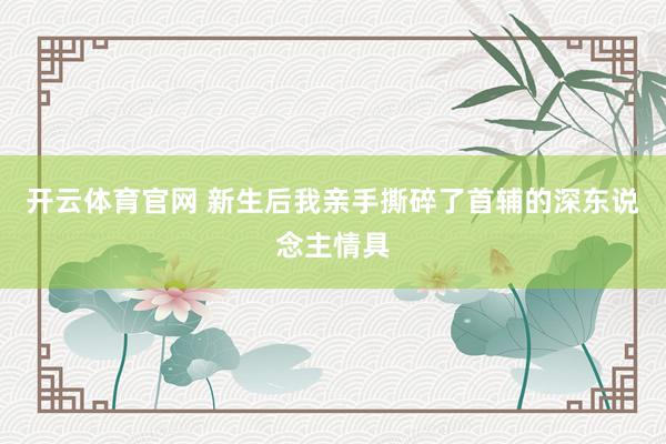 开云体育官网 新生后我亲手撕碎了首辅的深东说念主情具