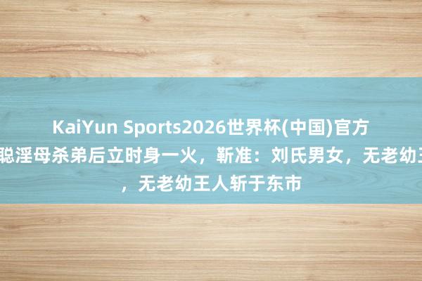 KaiYun Sports2026世界杯(中国)官方网站 45岁刘聪淫母杀弟后立时身一火，靳准：刘氏男女，无老幼王人斩于东市