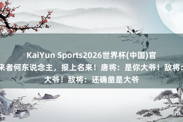 KaiYun Sports2026世界杯(中国)官方网站 敌将：来者何东说念主，报上名来！唐将：是你大爷！敌将：还确凿是大爷