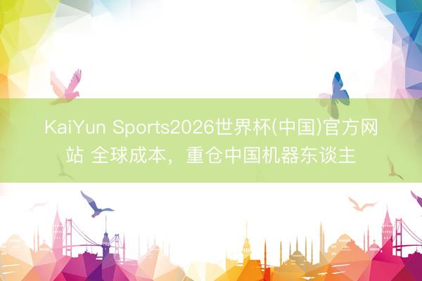 KaiYun Sports2026世界杯(中国)官方网站 全球成本，重仓中国机器东谈主