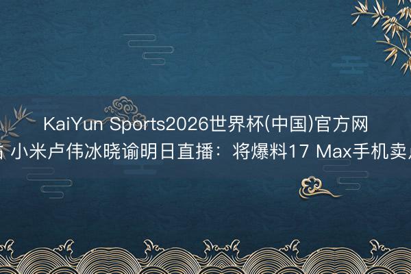 KaiYun Sports2026世界杯(中国)官方网站 小米卢伟冰晓谕明日直播：将爆料17 Max手机卖点