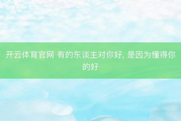 开云体育官网 有的东谈主对你好， 是因为懂得你的好