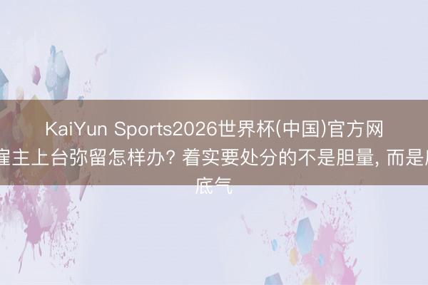 KaiYun Sports2026世界杯(中国)官方网站 雇主上台弥留怎样办? 着实要处分的不是胆量， 而是底气