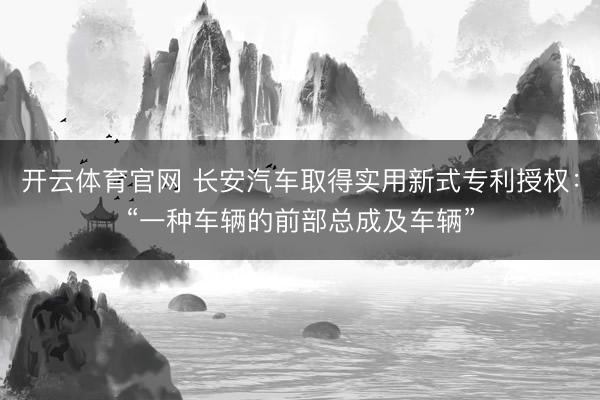 开云体育官网 长安汽车取得实用新式专利授权：“一种车辆的前部总成及车辆”