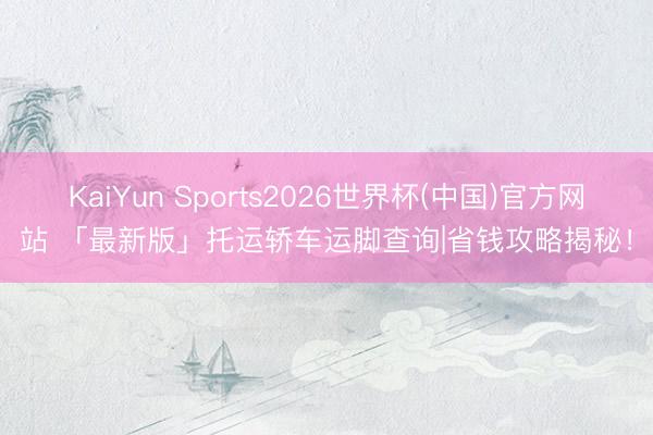 KaiYun Sports2026世界杯(中国)官方网站 「最新版」托运轿车运脚查询|省钱攻略揭秘！