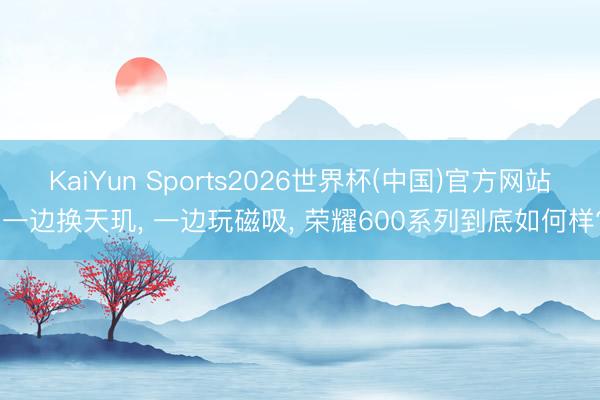 KaiYun Sports2026世界杯(中国)官方网站 一边换天玑， 一边玩磁吸， 荣耀600系列到底如何样?