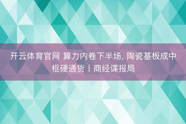 开云体育官网 算力内卷下半场， 陶瓷基板成中枢硬通货丨商经谍报局