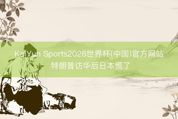 KaiYun Sports2026世界杯(中国)官方网站 特朗普访华后日本慌了