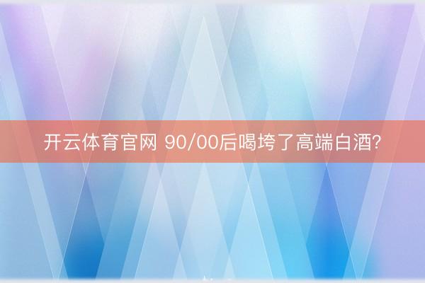 开云体育官网 90/00后喝垮了高端白酒?