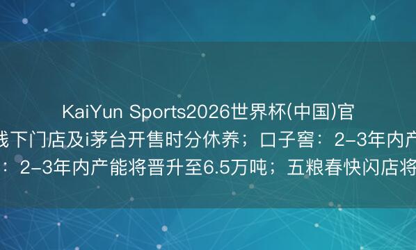 KaiYun Sports2026世界杯(中国)官方网站 【酒业要闻】茅台线下门店及i茅台开售时分休养；口子窖：2-3年内产能将晋升至6.5万吨；五粮春快闪店将登陆重庆…