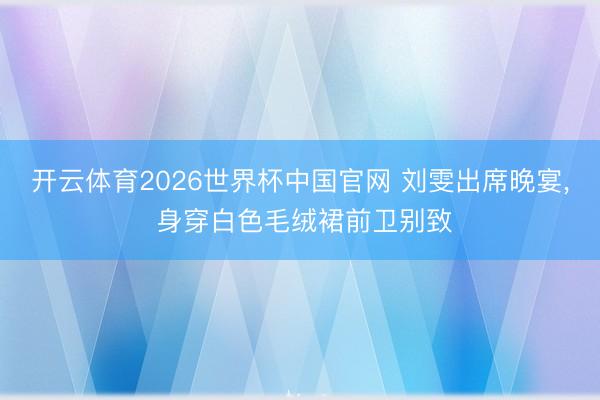 开云体育2026世界杯中国官网 刘雯出席晚宴，<a href=