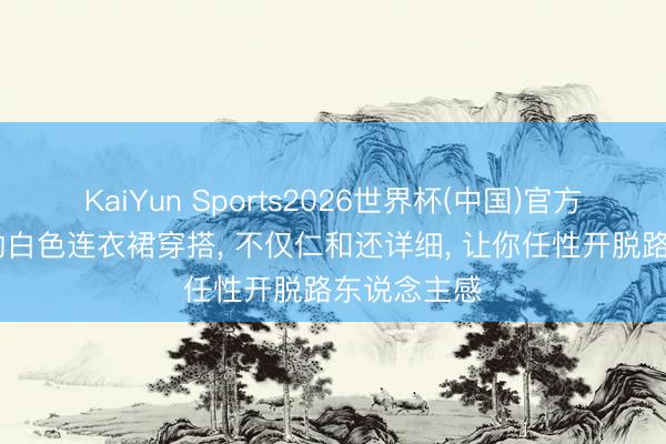 KaiYun Sports2026世界杯(中国)官方网站 初夏的白色连衣裙穿搭， 不仅仁和还详细， 让你任性开脱路东说念主感