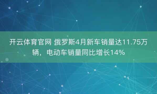 开云体育官网 俄罗斯4月新车销量达11.75万辆，电动车销量同比增长14%