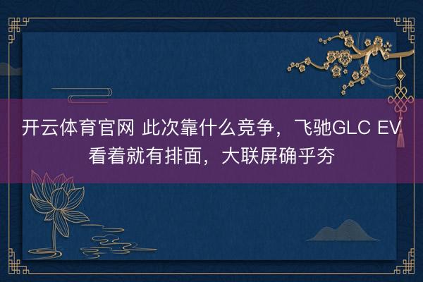 开云体育官网 此次靠什么竞争，飞驰GLC EV看着就有排面，大联屏确乎夯