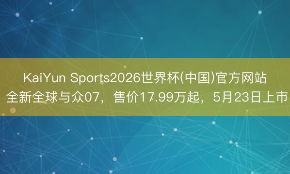 KaiYun Sports2026世界杯(中国)官方网站 全新全球与众07，售价17.99万起，5月23日上市