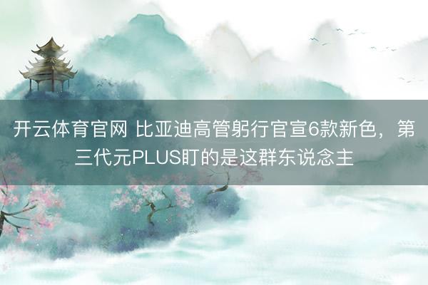 开云体育官网 比亚迪高管躬行官宣6款新色，第三代元PLUS盯的是这群东说念主