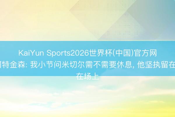 KaiYun Sports2026世界杯(中国)官方网站 阿特金森: 我小节问米切尔需不需要休息， 他坚执留在场上