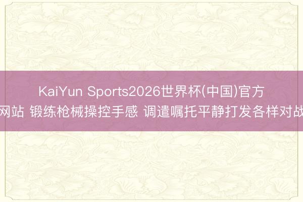 KaiYun Sports2026世界杯(中国)官方网站 锻练枪械操控手感 调遣嘱托平静打发各样对战