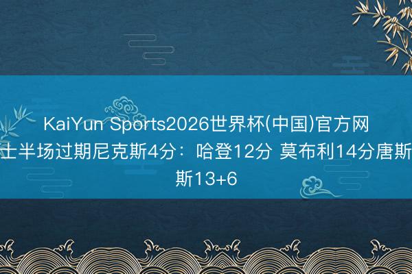 KaiYun Sports2026世界杯(中国)官方网站 骑士半场过期尼克斯4分：哈登12分 莫布利14分唐斯13+6