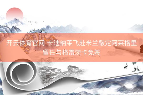 开云体育官网 卡迪纳莱飞赴米兰敲定阿莱格里留任与格雷茨卡免签