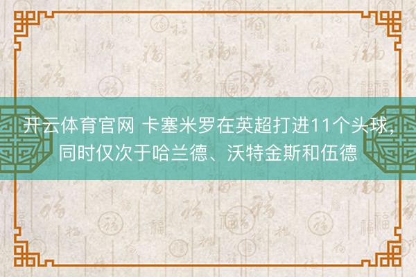 开云体育官网 卡塞米罗在英超打进11个头球，同时仅次于哈兰德、沃特金斯和伍德