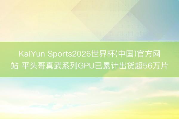 KaiYun Sports2026世界杯(中国)官方网站 平头哥真武系列GPU已累计出货超56万片