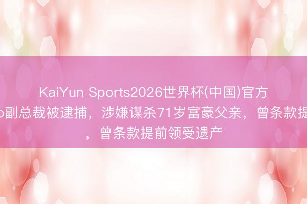 KaiYun Sports2026世界杯(中国)官方网站 Mango副总裁被逮捕，涉嫌谋杀71岁富豪父亲，曾条款提前领受遗产
