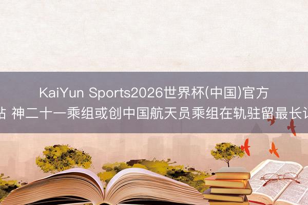 KaiYun Sports2026世界杯(中国)官方网站 神二十一乘组或创中国航天员乘组在轨驻留最长记录