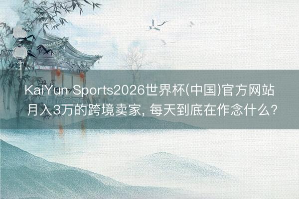 KaiYun Sports2026世界杯(中国)官方网站 月入3万的跨境卖家, 每天到底在作念什么?