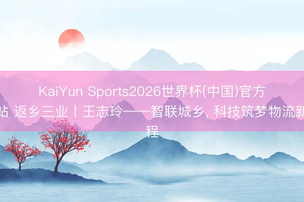 KaiYun Sports2026世界杯(中国)官方网站 返乡三业丨王志玲——智联城乡, 科技筑梦物流新程