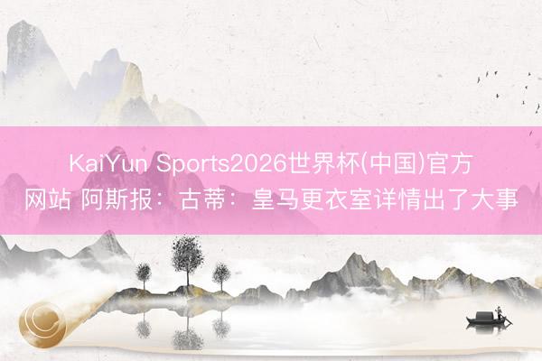 KaiYun Sports2026世界杯(中国)官方网站 阿斯报：古蒂：皇马更衣室详情出了大事