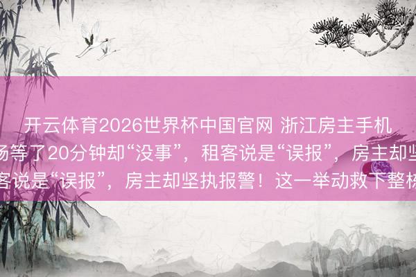 开云体育2026世界杯中国官网 浙江房主手机收到出租房警报，现场等了20分钟却“没事”，租客说是“误报”，房主却坚执报警！这一举动救下整栋楼