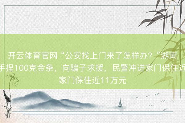 开云体育官网 “公安找上门来了怎样办？”湖南一女子手捏100克金条，向骗子求援，民警冲进家门保住近11万元